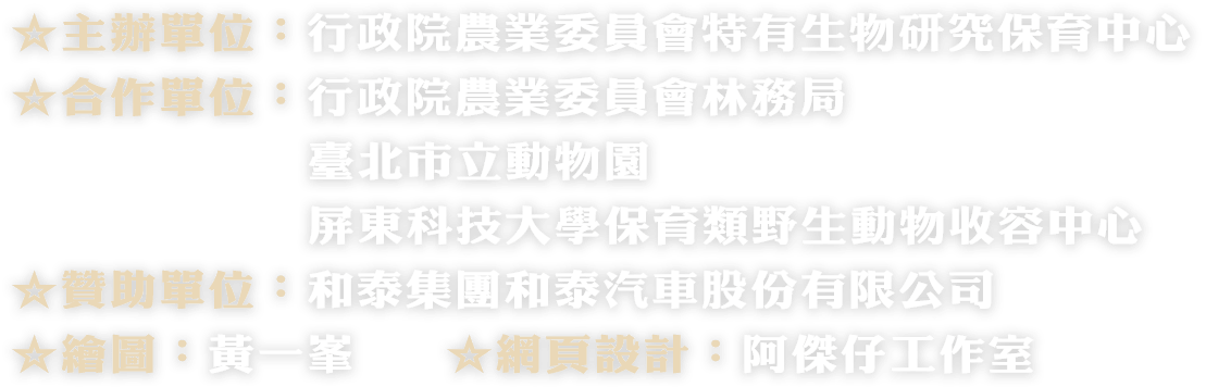 ☆主辦單位：行政院農業委員會特有生物研究保育中心 ☆合作單位：行政院農業委員會林務局、臺北市立動物園、屏東科技大學保育類野生動物收容中心 ☆贊助單位：和泰集團和泰汽車股份有限公司 ☆繪圖：黃一峯 ☆網頁設計：阿傑仔